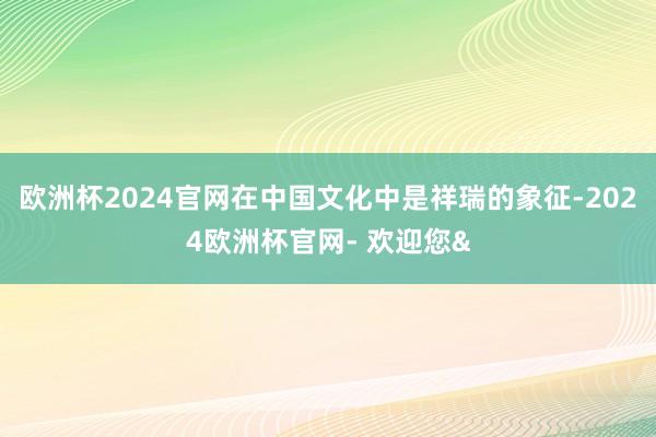 欧洲杯2024官网在中国文化中是祥瑞的象征-2024欧洲杯官网- 欢迎您&