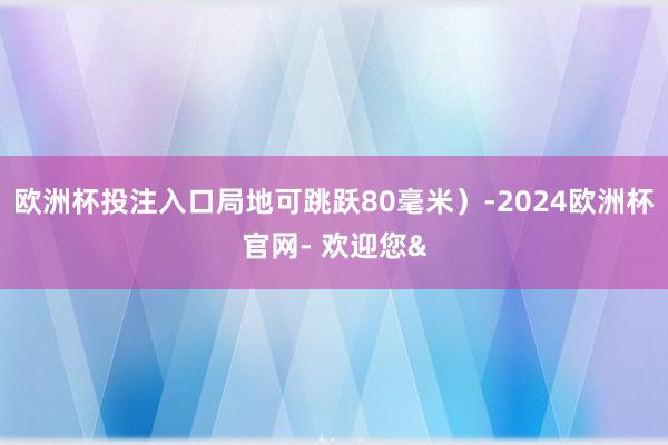 欧洲杯投注入口局地可跳跃80毫米)-2024欧洲杯官网- 欢迎您&