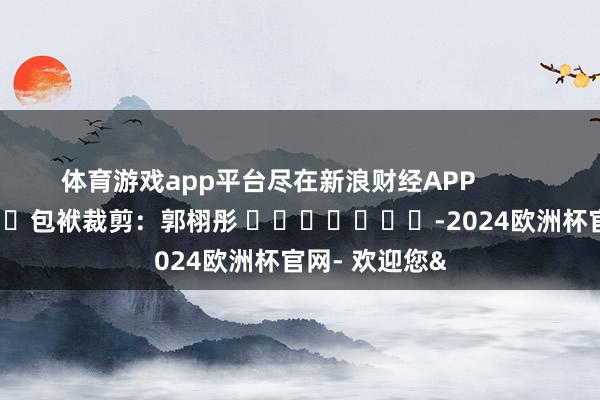 体育游戏app平台尽在新浪财经APP            						包袱裁剪：郭栩彤 							-2024欧洲杯官网- 欢迎您&
