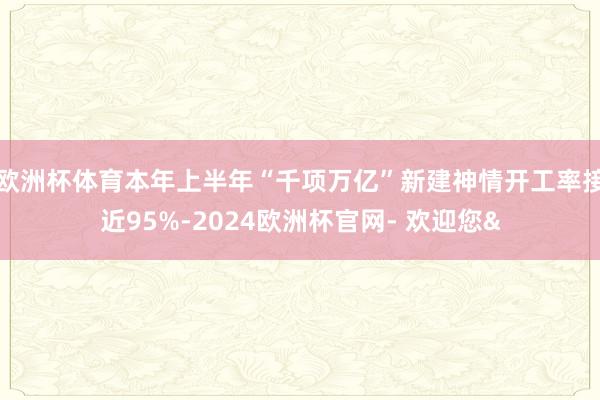 欧洲杯体育本年上半年“千项万亿”新建神情开工率接近95%-2024欧洲杯官网- 欢迎您&