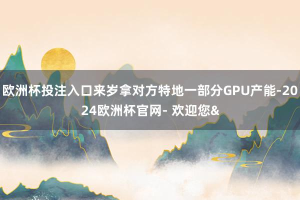 欧洲杯投注入口来岁拿对方特地一部分GPU产能-2024欧洲杯官网- 欢迎您&