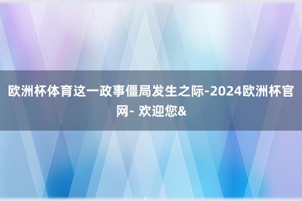 欧洲杯体育　　这一政事僵局发生之际-2024欧洲杯官网- 欢迎您&