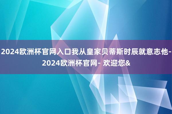 2024欧洲杯官网入口我从皇家贝蒂斯时辰就意志他-2024欧洲杯官网- 欢迎您&