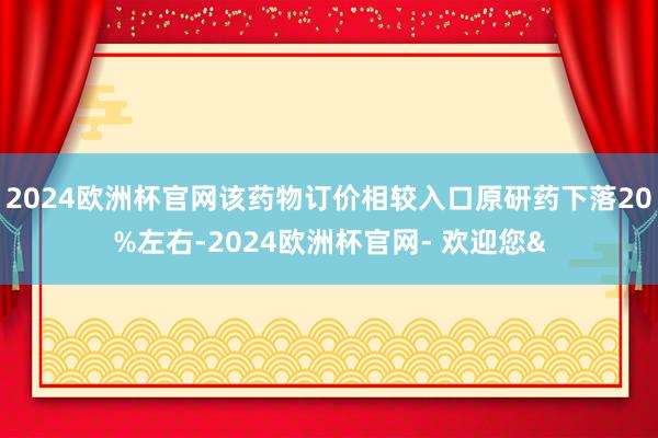 2024欧洲杯官网该药物订价相较入口原研药下落20%左右-2024欧洲杯官网- 欢迎您&