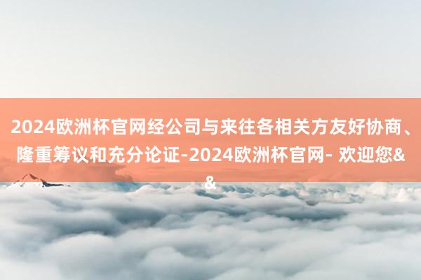 2024欧洲杯官网经公司与来往各相关方友好协商、隆重筹议和充分论证-2024欧洲杯官网- 欢迎您&