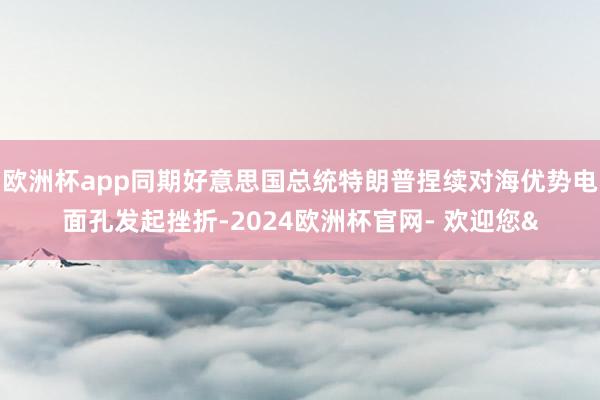 欧洲杯app同期好意思国总统特朗普捏续对海优势电面孔发起挫折-2024欧洲杯官网- 欢迎您&
