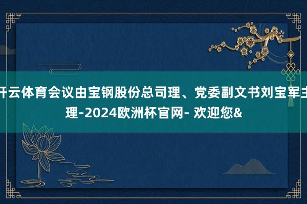 开云体育会议由宝钢股份总司理、党委副文书刘宝军主理-2024欧洲杯官网- 欢迎您&