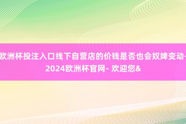 欧洲杯投注入口线下自营店的价钱是否也会奴婢变动-2024欧洲杯官网- 欢迎您&