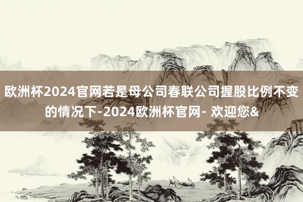 欧洲杯2024官网若是母公司春联公司握股比例不变的情况下-2024欧洲杯官网- 欢迎您&