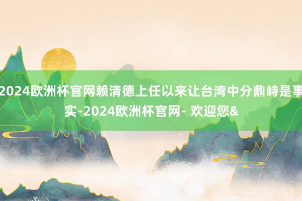2024欧洲杯官网赖清德上任以来让台湾中分鼎峙是事实-2024欧洲杯官网- 欢迎您&