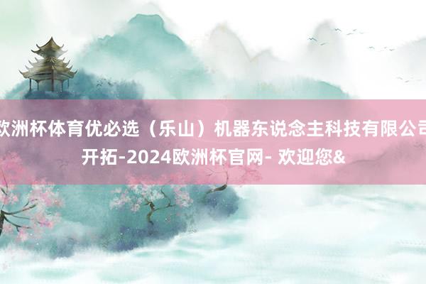 欧洲杯体育优必选（乐山）机器东说念主科技有限公司开拓-2024欧洲杯官网- 欢迎您&