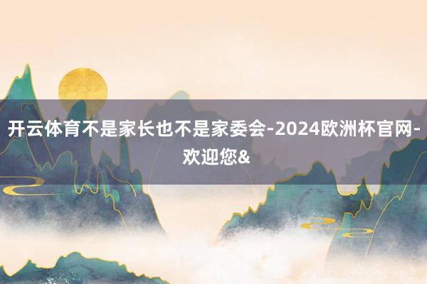 开云体育不是家长也不是家委会-2024欧洲杯官网- 欢迎您&