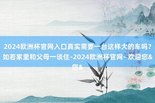 2024欧洲杯官网入口真实需要一台这样大的车吗？如若家里和父母一谈住-2024欧洲杯官网- 欢迎您&