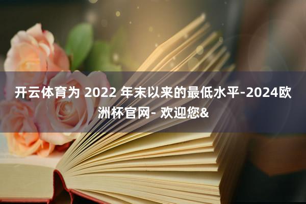 开云体育为 2022 年末以来的最低水平-2024欧洲杯官网- 欢迎您&
