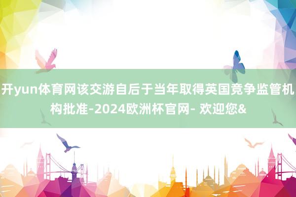 开yun体育网该交游自后于当年取得英国竞争监管机构批准-2024欧洲杯官网- 欢迎您&
