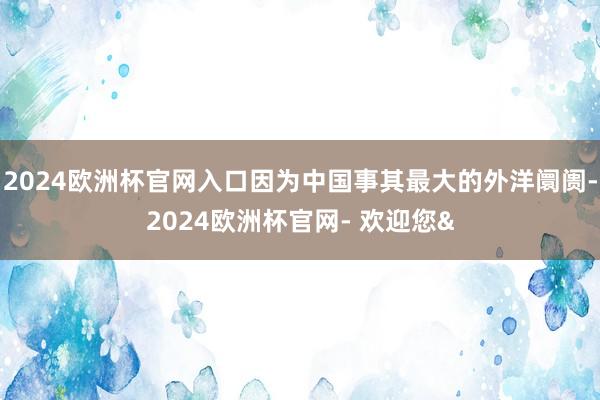 2024欧洲杯官网入口因为中国事其最大的外洋阛阓-2024欧洲杯官网- 欢迎您&