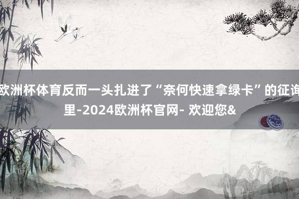欧洲杯体育反而一头扎进了“奈何快速拿绿卡”的征询里-2024欧洲杯官网- 欢迎您&
