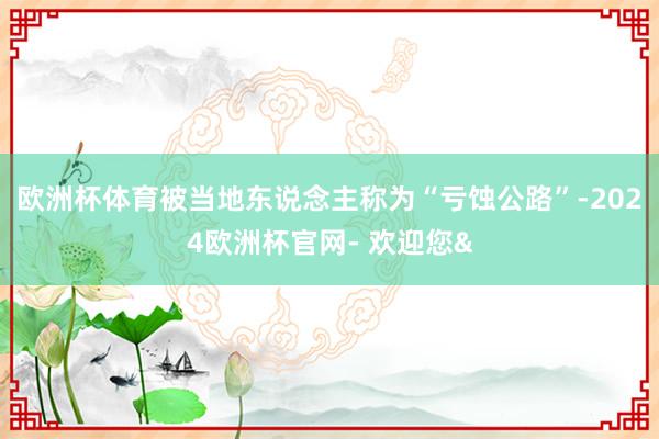 欧洲杯体育被当地东说念主称为“亏蚀公路”-2024欧洲杯官网- 欢迎您&
