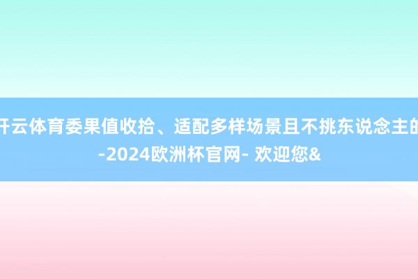 开云体育委果值收拾、适配多样场景且不挑东说念主的-2024欧洲杯官网- 欢迎您&