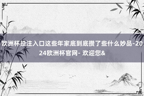 欧洲杯投注入口这些年家底到底攒了些什么妙品-2024欧洲杯官网- 欢迎您&