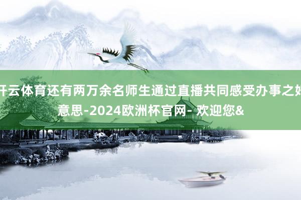 开云体育还有两万余名师生通过直播共同感受办事之好意思-2024欧洲杯官网- 欢迎您&
