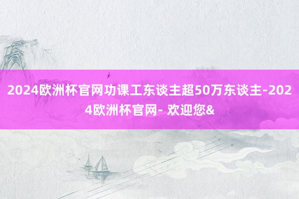 2024欧洲杯官网功课工东谈主超50万东谈主-2024欧洲杯官网- 欢迎您&