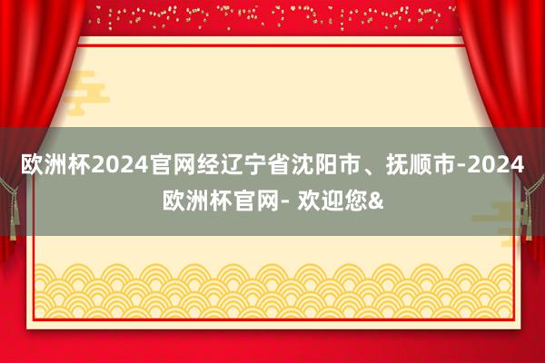 欧洲杯2024官网经辽宁省沈阳市、抚顺市-2024欧洲杯官网- 欢迎您&