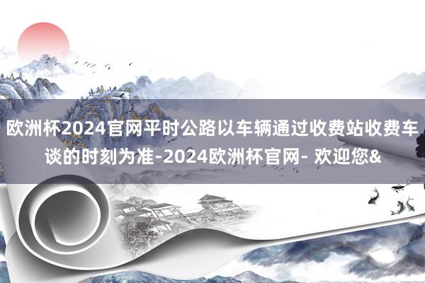 欧洲杯2024官网平时公路以车辆通过收费站收费车谈的时刻为准-2024欧洲杯官网- 欢迎您&