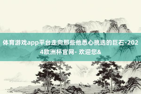 体育游戏app平台走向那些他悉心挑选的巨石-2024欧洲杯官网- 欢迎您&