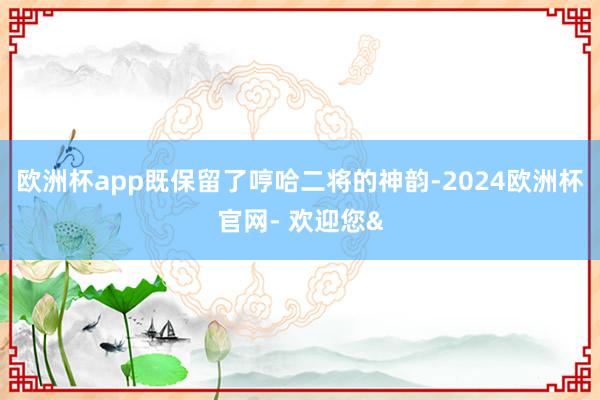 欧洲杯app既保留了哼哈二将的神韵-2024欧洲杯官网- 欢迎您&