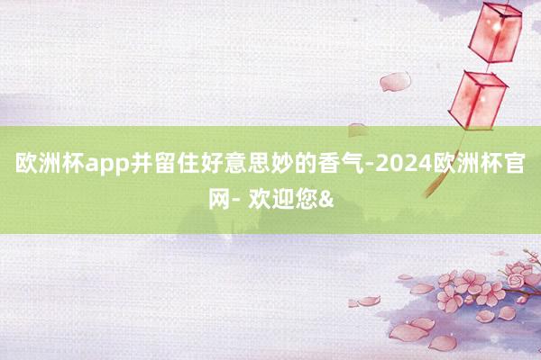 欧洲杯app并留住好意思妙的香气-2024欧洲杯官网- 欢迎您&
