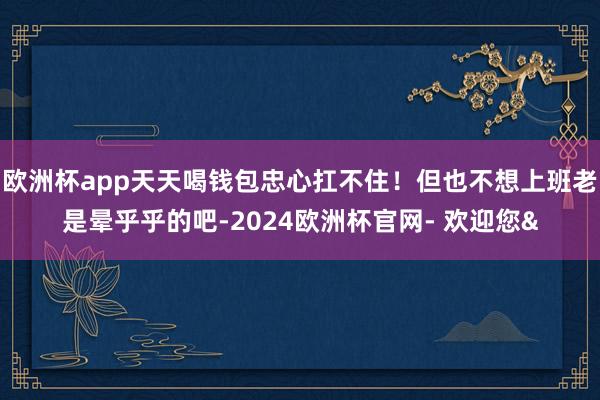欧洲杯app天天喝钱包忠心扛不住！但也不想上班老是晕乎乎的吧-2024欧洲杯官网- 欢迎您&