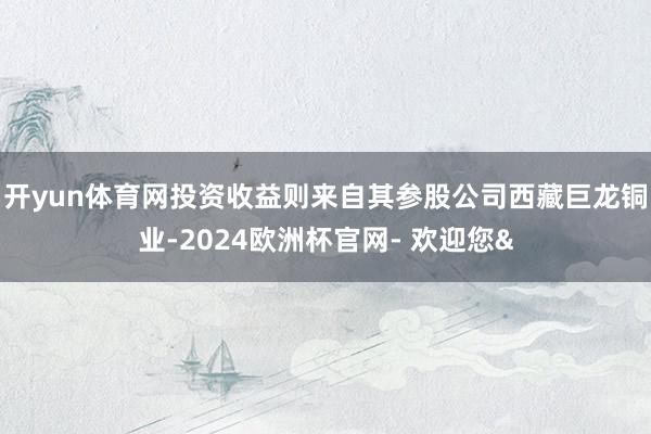 开yun体育网投资收益则来自其参股公司西藏巨龙铜业-2024欧洲杯官网- 欢迎您&