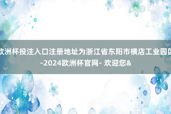 欧洲杯投注入口注册地址为浙江省东阳市横店工业园区-2024欧洲杯官网- 欢迎您&