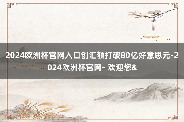2024欧洲杯官网入口创汇额打破80亿好意思元-2024欧洲杯官网- 欢迎您&