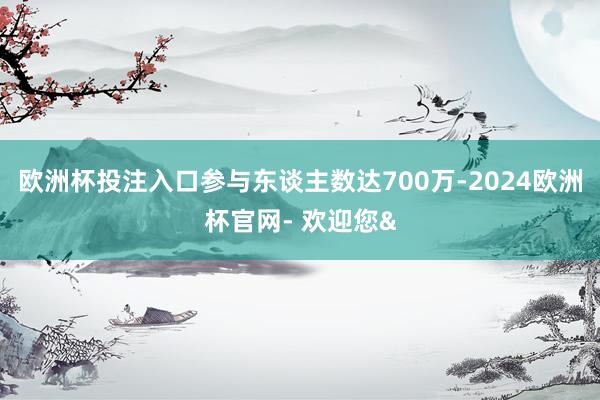 欧洲杯投注入口参与东谈主数达700万-2024欧洲杯官网- 欢迎您&