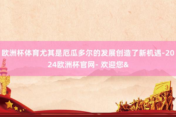 欧洲杯体育尤其是厄瓜多尔的发展创造了新机遇-2024欧洲杯官网- 欢迎您&