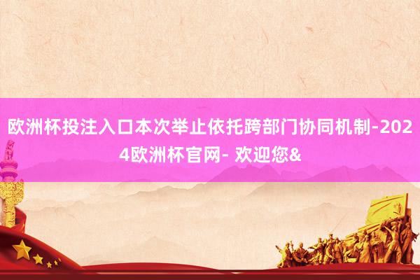 欧洲杯投注入口本次举止依托跨部门协同机制-2024欧洲杯官网- 欢迎您&