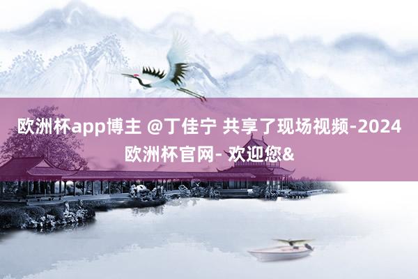欧洲杯app博主 @丁佳宁 共享了现场视频-2024欧洲杯官网- 欢迎您&
