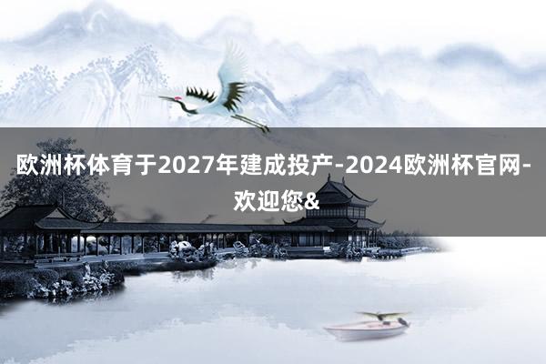 欧洲杯体育于2027年建成投产-2024欧洲杯官网- 欢迎您&