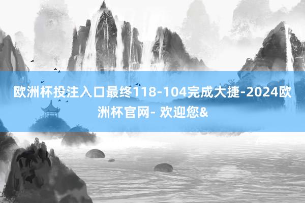 欧洲杯投注入口最终118-104完成大捷-2024欧洲杯官网- 欢迎您&