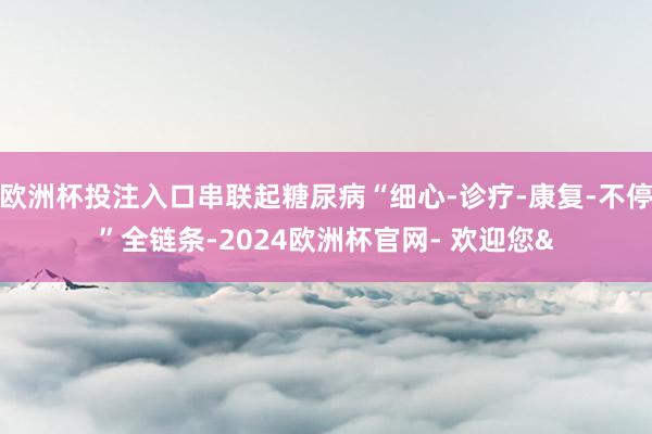欧洲杯投注入口串联起糖尿病“细心-诊疗-康复-不停”全链条-2024欧洲杯官网- 欢迎您&