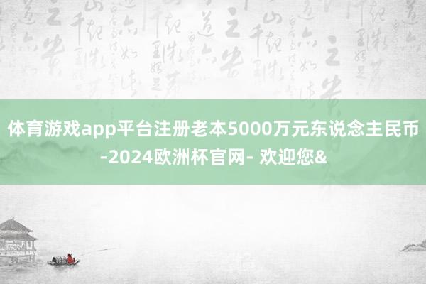体育游戏app平台注册老本5000万元东说念主民币-2024欧洲杯官网- 欢迎您&