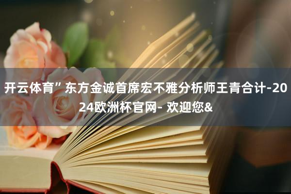 开云体育”东方金诚首席宏不雅分析师王青合计-2024欧洲杯官网- 欢迎您&