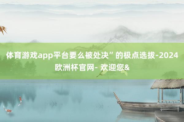 体育游戏app平台要么被处决”的极点选拔-2024欧洲杯官网- 欢迎您&