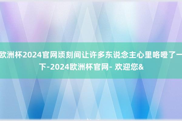 欧洲杯2024官网顷刻间让许多东说念主心里咯噔了一下-2024欧洲杯官网- 欢迎您&
