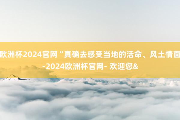 欧洲杯2024官网“真确去感受当地的活命、风土情面-2024欧洲杯官网- 欢迎您&