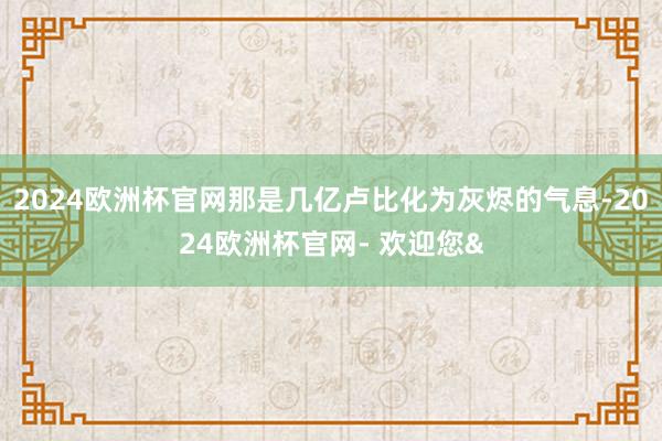 2024欧洲杯官网那是几亿卢比化为灰烬的气息-2024欧洲杯官网- 欢迎您&