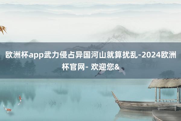 欧洲杯app武力侵占异国河山就算扰乱-2024欧洲杯官网- 欢迎您&