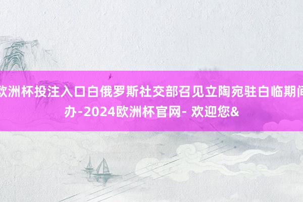 欧洲杯投注入口白俄罗斯社交部召见立陶宛驻白临期间办-2024欧洲杯官网- 欢迎您&